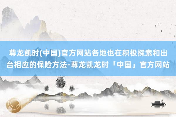 尊龙凯时(中国)官方网站各地也在积极探索和出台相应的保险方法-尊龙凯龙时「中国」官方网站
