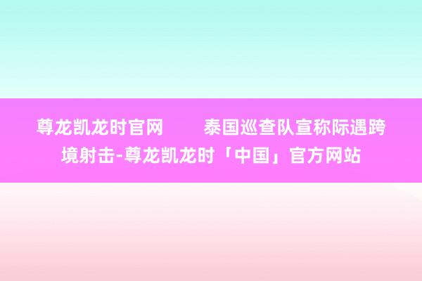 尊龙凯龙时官网        泰国巡查队宣称际遇跨境射击-尊龙凯龙时「中国」官方网站