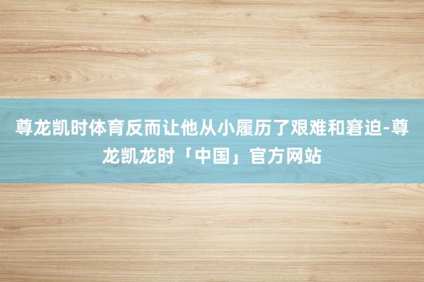 尊龙凯时体育反而让他从小履历了艰难和窘迫-尊龙凯龙时「中国」官方网站