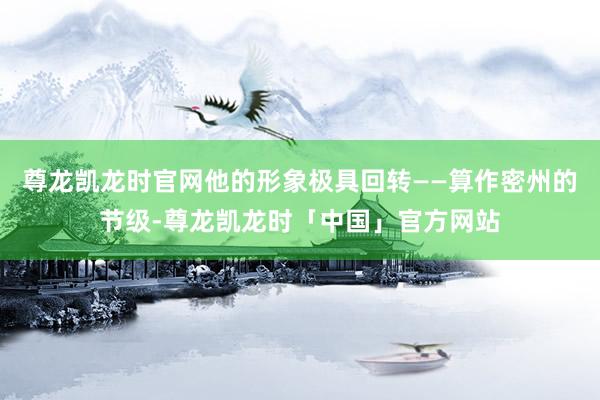 尊龙凯龙时官网他的形象极具回转——算作密州的节级-尊龙凯龙时「中国」官方网站