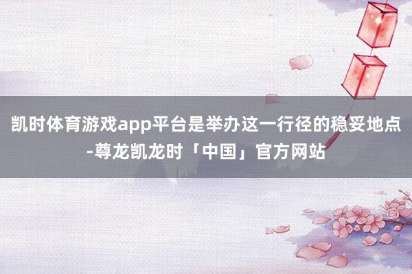 凯时体育游戏app平台是举办这一行径的稳妥地点-尊龙凯龙时「中国」官方网站
