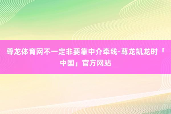 尊龙体育网不一定非要靠中介牵线-尊龙凯龙时「中国」官方网站
