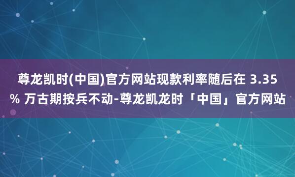 尊龙凯时(中国)官方网站现款利率随后在 3.35% 万古期按兵不动-尊龙凯龙时「中国」官方网站