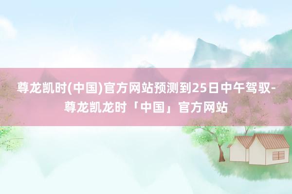 尊龙凯时(中国)官方网站预测到25日中午驾驭-尊龙凯龙时「中国」官方网站