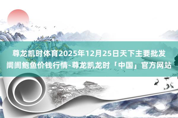 尊龙凯时体育2025年12月25日天下主要批发阛阓鲍鱼价钱行情-尊龙凯龙时「中国」官方网站