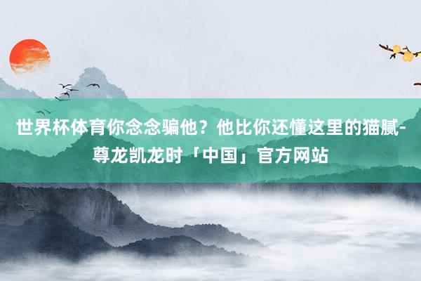 世界杯体育你念念骗他？他比你还懂这里的猫腻-尊龙凯龙时「中国」官方网站